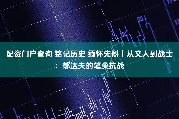 配资门户查询 铭记历史 缅怀先烈丨从文人到战士：郁达夫的笔尖抗战