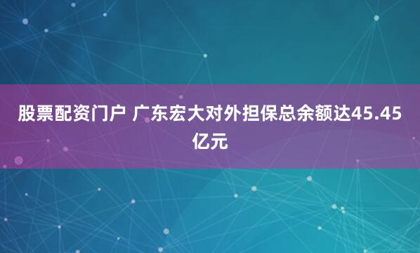 股票配资门户 广东宏大对外担保总余额达45.45亿元