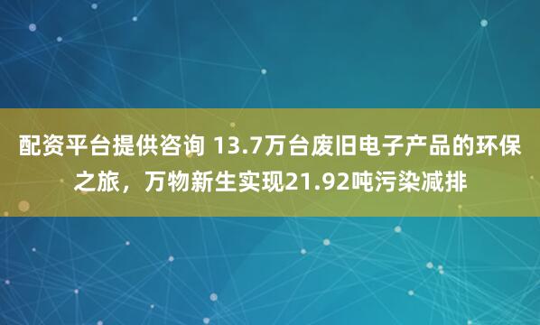 配资平台提供咨询 13.7万台废旧电子产品的环保之旅，万物新生实现21.92吨污染减排