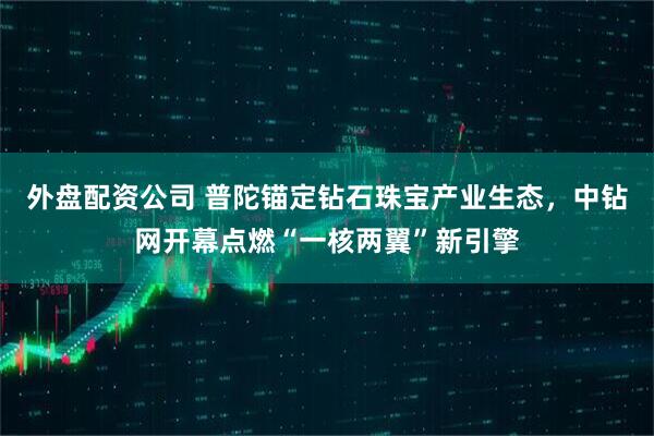 外盘配资公司 普陀锚定钻石珠宝产业生态，中钻网开幕点燃“一核两翼”新引擎