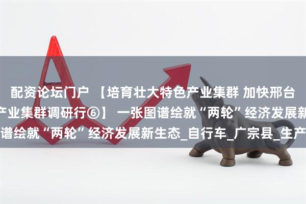 配资论坛门户 【培育壮大特色产业集群 加快邢台跨越赶超发展——特色产业集群调研行⑥】 一张图谱绘就“两轮”经济发展新生态_自行车_广宗县_生产