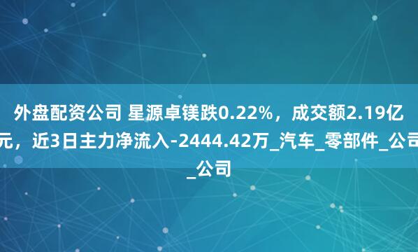 外盘配资公司 星源卓镁跌0.22%，成交额2.19亿元，近3日主力净流入-2444.42万_汽车_零部件_公司