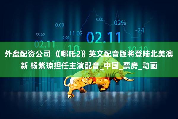 外盘配资公司 《哪吒2》英文配音版将登陆北美澳新 杨紫琼担任主演配音_中国_票房_动画