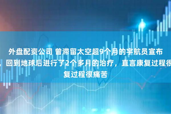 外盘配资公司 曾滞留太空超9个月的宇航员宣布退休，回到地球后进行了2个多月的治疗，直言康复过程很痛苦