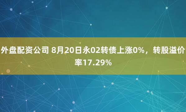 外盘配资公司 8月20日永02转债上涨0%，转股溢价率17.29%