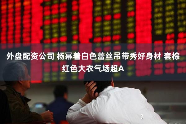 外盘配资公司 杨幂着白色蕾丝吊带秀好身材 套棕红色大衣气场超A