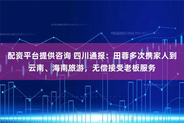 配资平台提供咨询 四川通报：田蓉多次携家人到云南、海南旅游，无偿接受老板服务