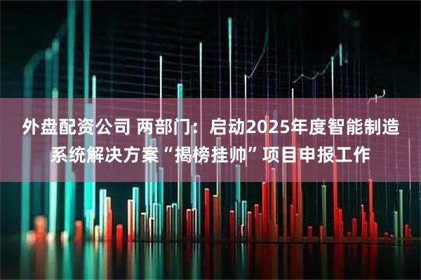 外盘配资公司 两部门：启动2025年度智能制造系统解决方案“揭榜挂帅”项目申报工作