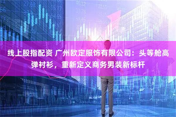 线上股指配资 广州欧定服饰有限公司：头等舱高弹衬衫，重新定义商务男装新标杆