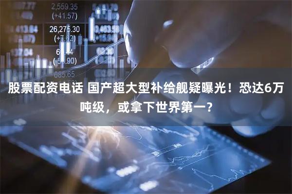 股票配资电话 国产超大型补给舰疑曝光！恐达6万吨级，或拿下世界第一？